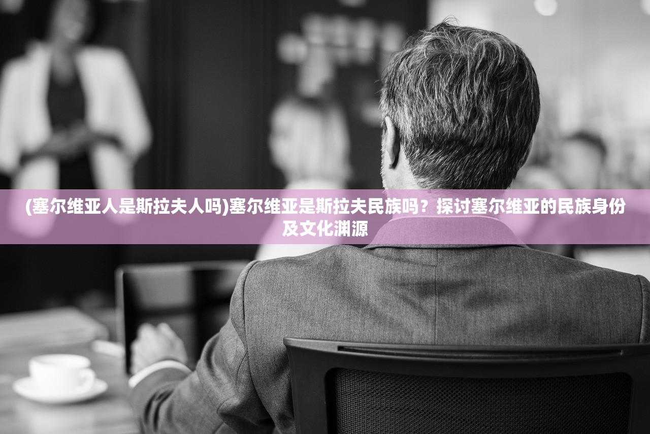 (塞尔维亚人是斯拉夫人吗)塞尔维亚是斯拉夫民族吗？探讨塞尔维亚的民族身份及文化渊源