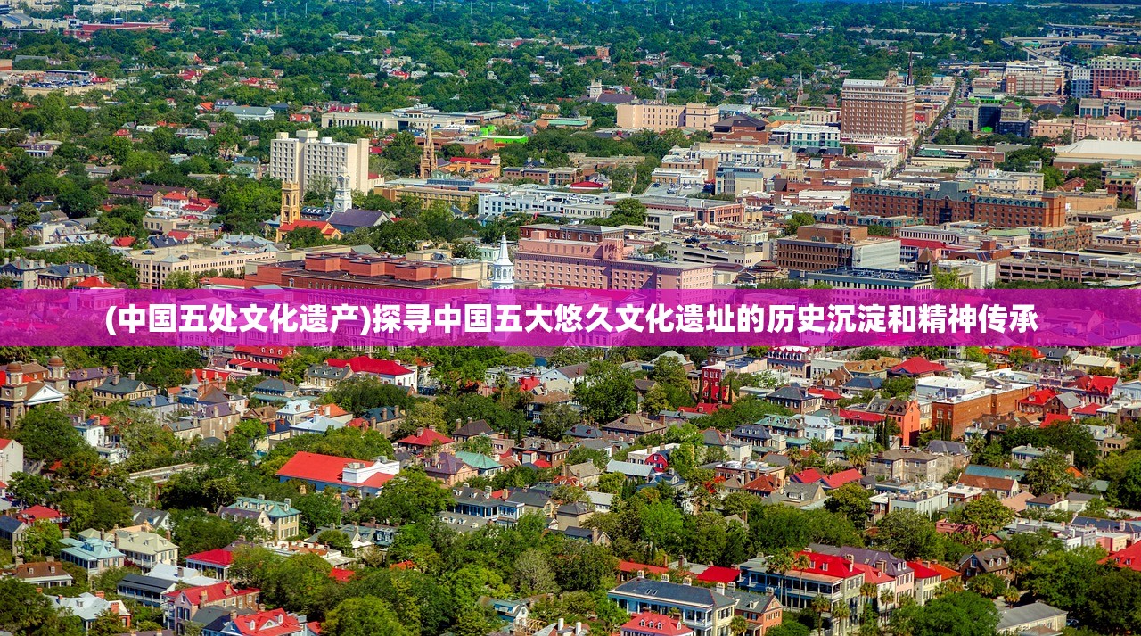 (中国五处文化遗产)探寻中国五大悠久文化遗址的历史沉淀和精神传承