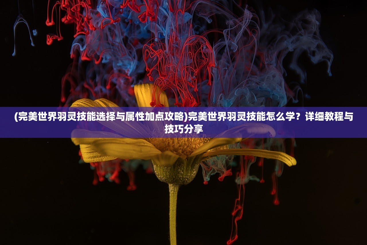 (完美世界羽灵技能选择与属性加点攻略)完美世界羽灵技能怎么学？详细教程与技巧分享