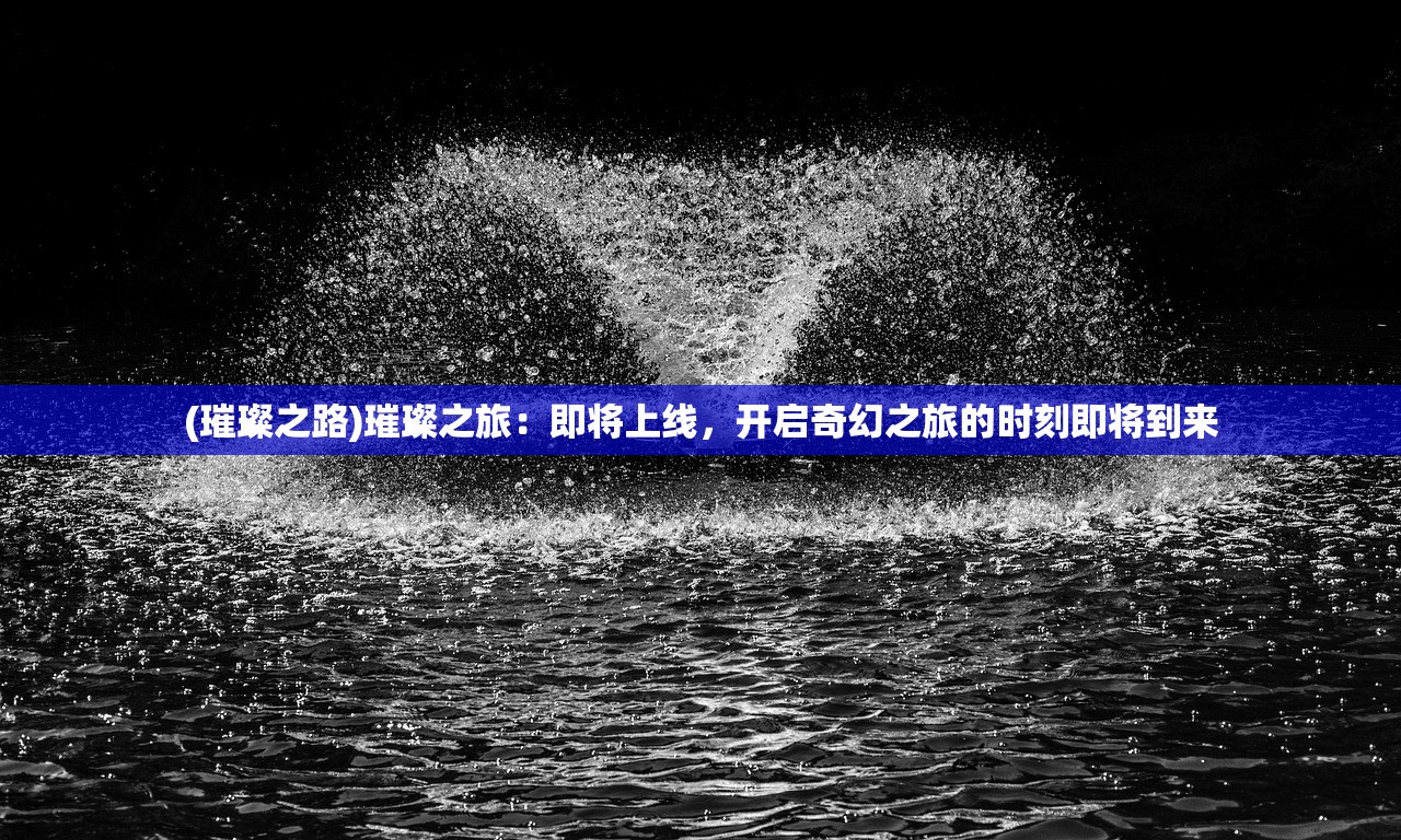 (璀璨之路)璀璨之旅：即将上线，开启奇幻之旅的时刻即将到来