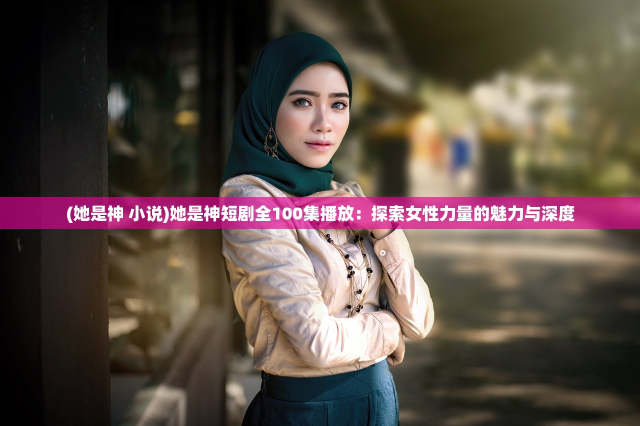 (她是神 小说)她是神短剧全100集播放：探索女性力量的魅力与深度