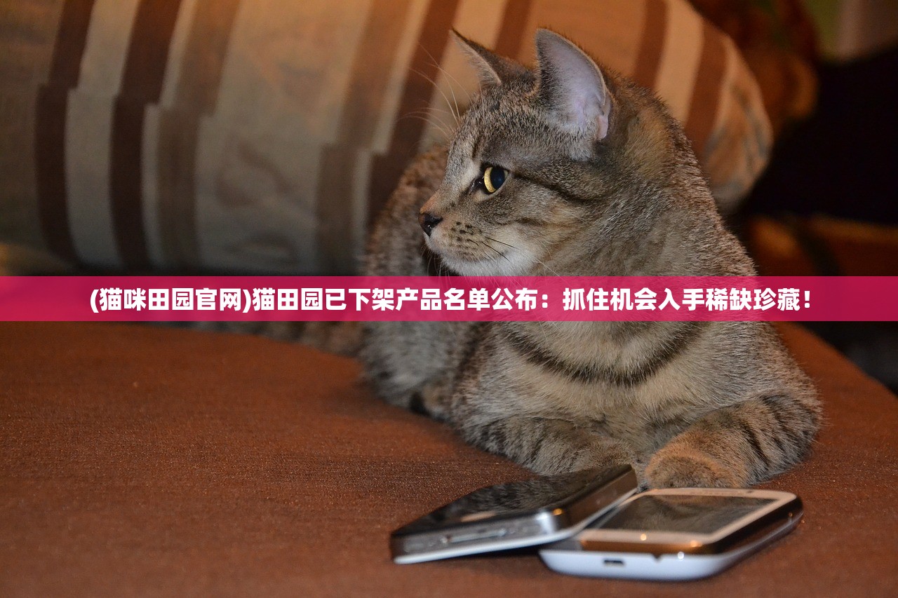 (猫咪田园官网)猫田园已下架产品名单公布：抓住机会入手稀缺珍藏！
