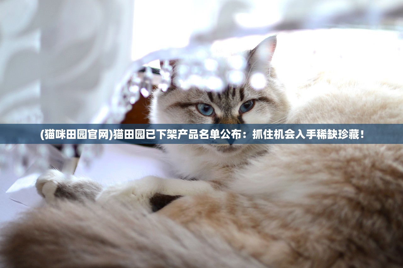 (猫咪田园官网)猫田园已下架产品名单公布：抓住机会入手稀缺珍藏！