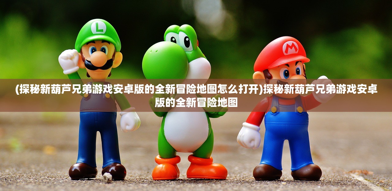 (探秘新葫芦兄弟游戏安卓版的全新冒险地图怎么打开)探秘新葫芦兄弟游戏安卓版的全新冒险地图