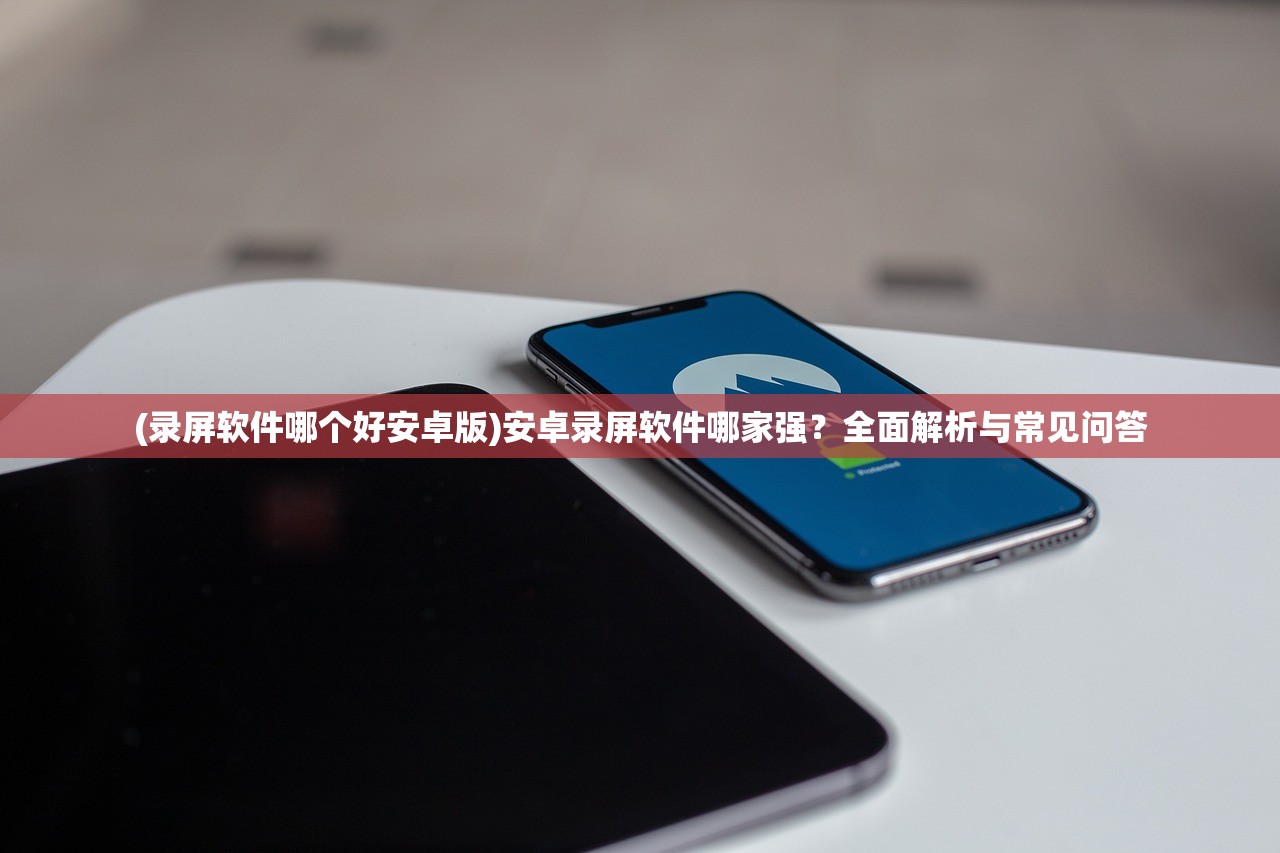 (录屏软件哪个好安卓版)安卓录屏软件哪家强？全面解析与常见问答