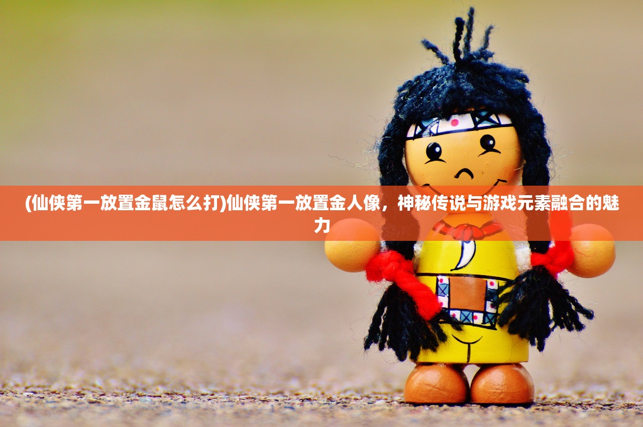 (仙侠第一放置金鼠怎么打)仙侠第一放置金人像，神秘传说与游戏元素融合的魅力