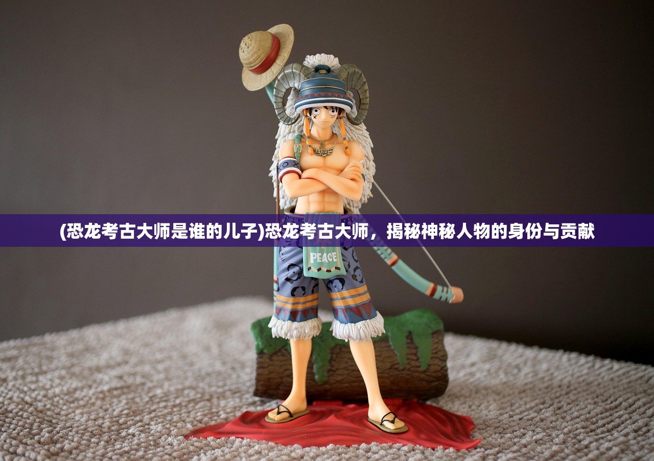 (恐龙考古大师是谁的儿子)恐龙考古大师，揭秘神秘人物的身份与贡献