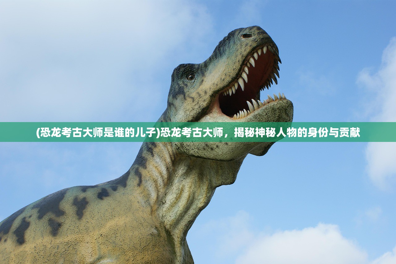 (恐龙考古大师是谁的儿子)恐龙考古大师，揭秘神秘人物的身份与贡献
