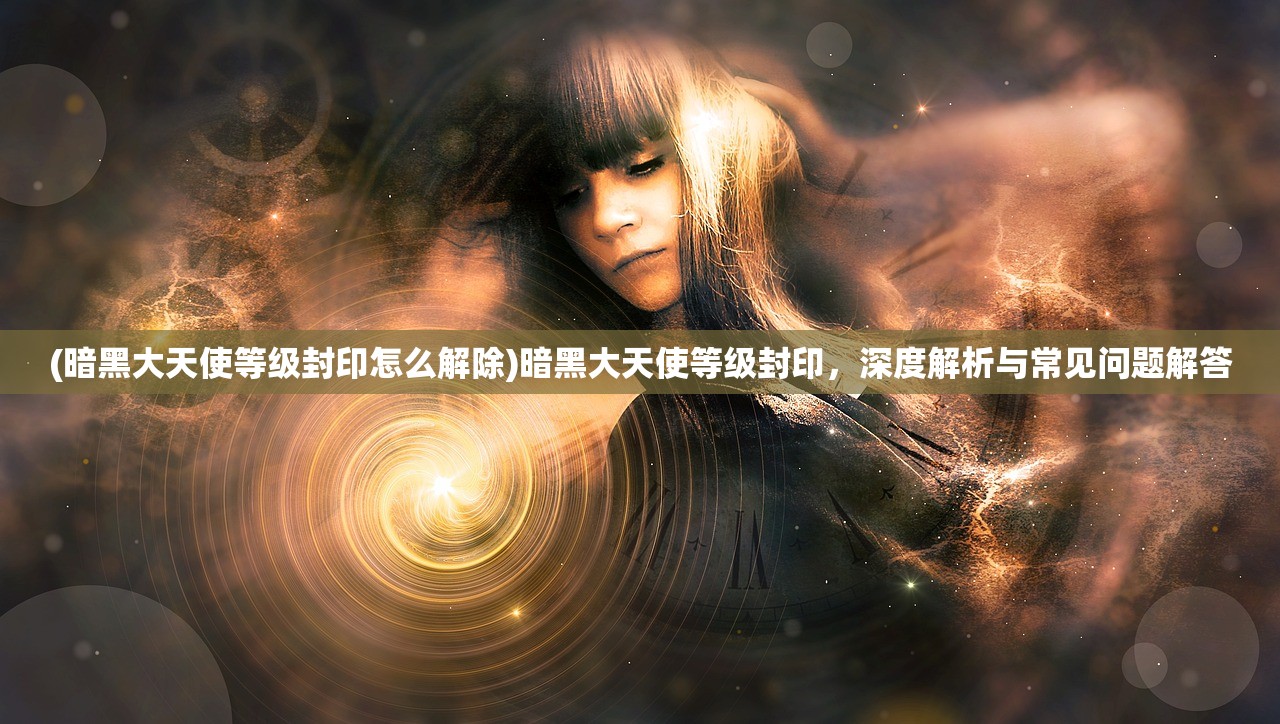 (暗黑大天使等级封印怎么解除)暗黑大天使等级封印，深度解析与常见问题解答