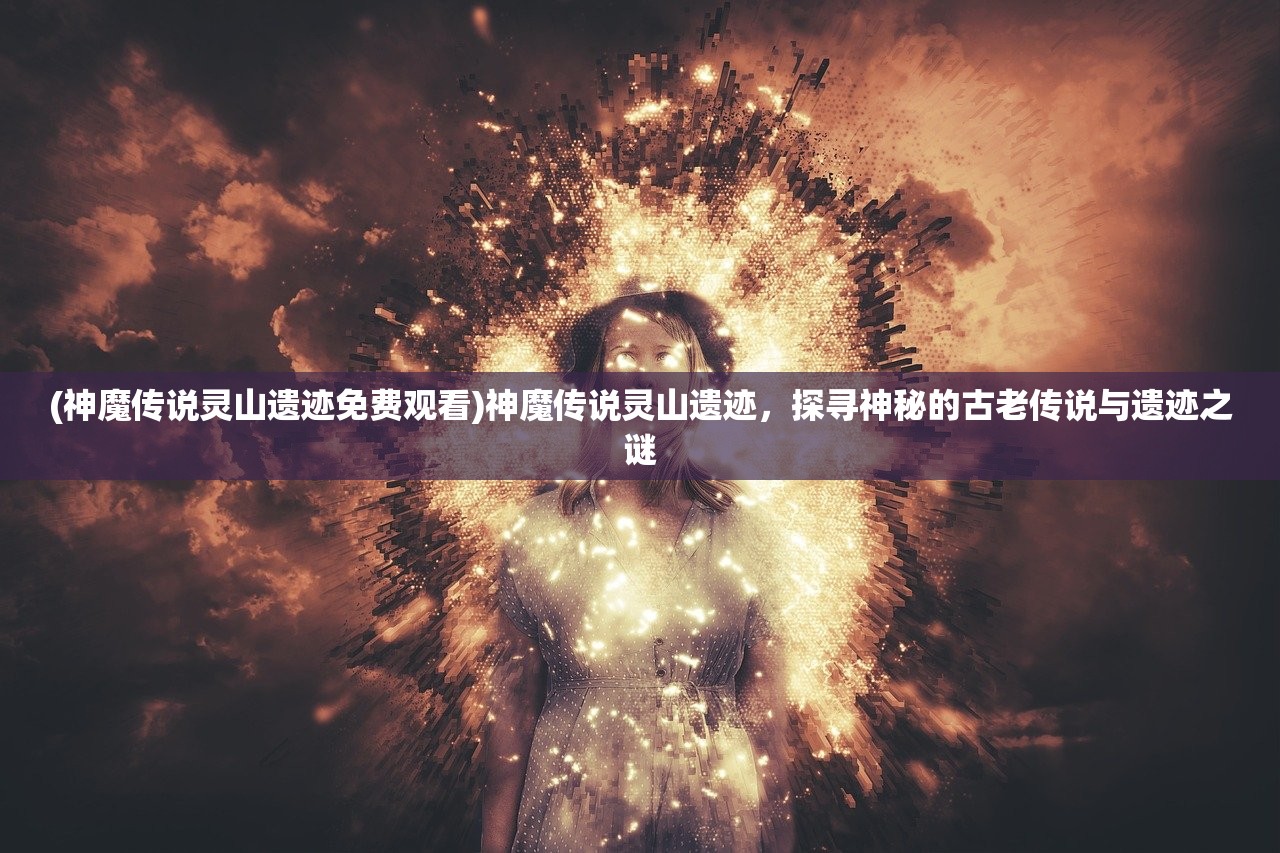 (神魔传说灵山遗迹免费观看)神魔传说灵山遗迹，探寻神秘的古老传说与遗迹之谜