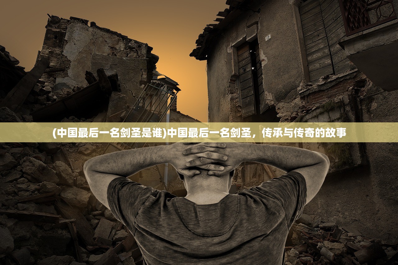 (中国最后一名剑圣是谁)中国最后一名剑圣，传承与传奇的故事
