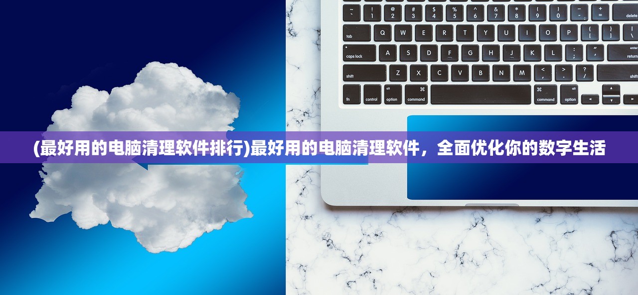 (最好用的电脑清理软件排行)最好用的电脑清理软件，全面优化你的数字生活