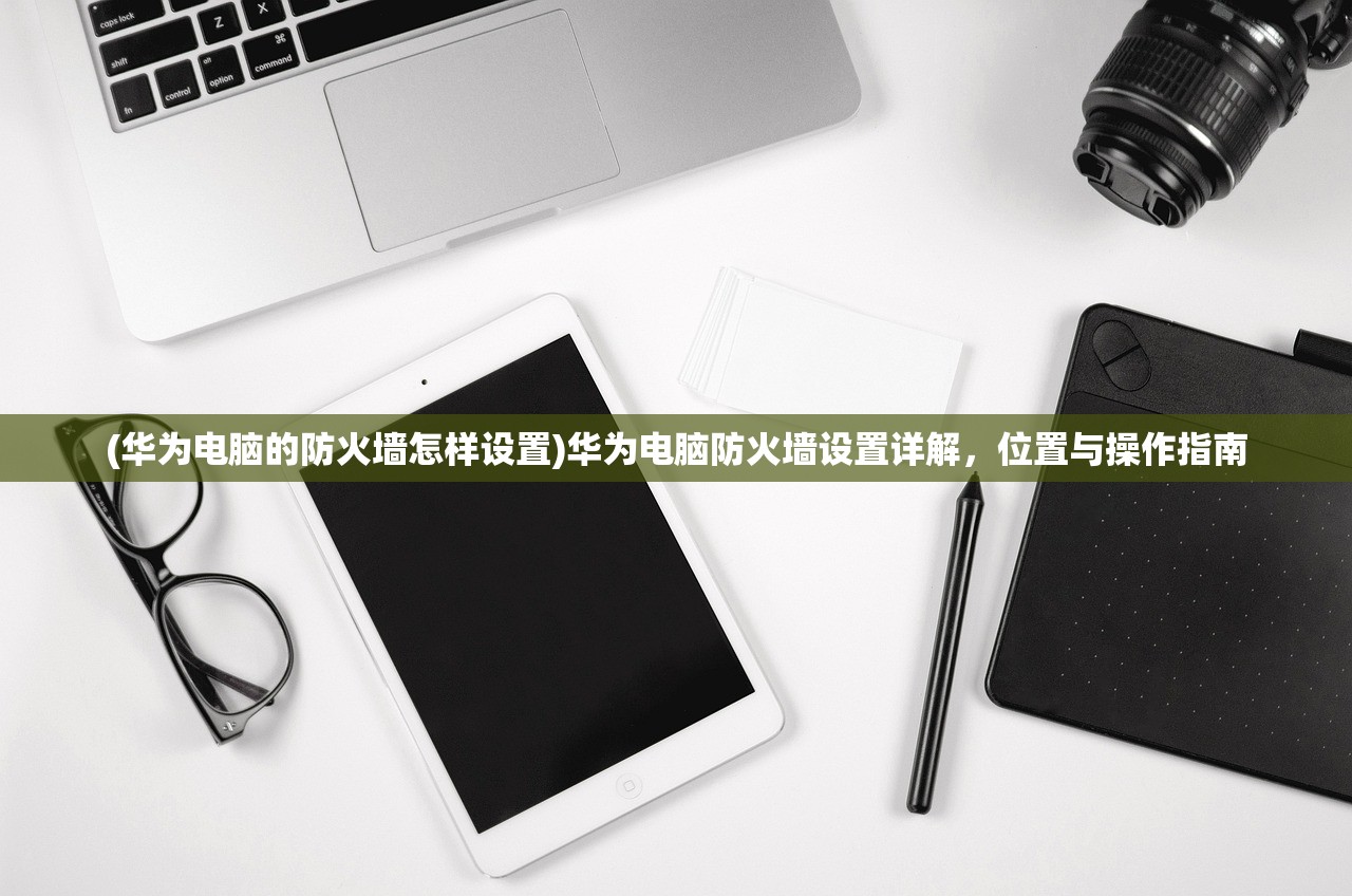 (华为电脑的防火墙怎样设置)华为电脑防火墙设置详解，位置与操作指南