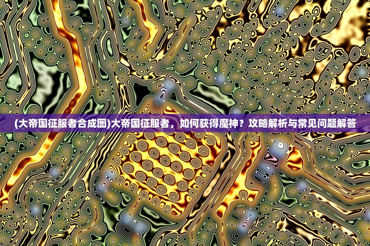 (大帝国征服者合成图)大帝国征服者，如何获得魔神？攻略解析与常见问题解答
